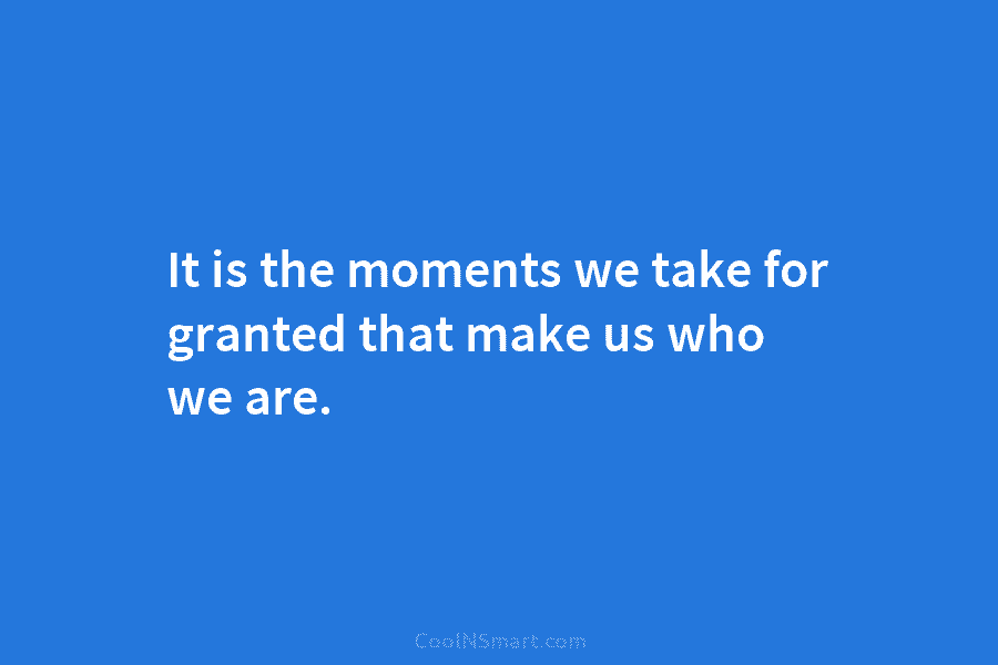 It is the moments we take for granted that make us who we are.