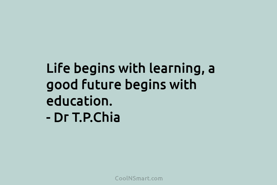 Life begins with learning, a good future begins with education. – Dr T.P.Chia