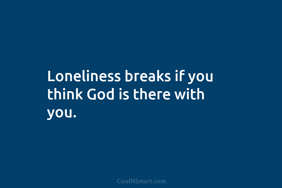 Loneliness breaks if you think God is there with you.