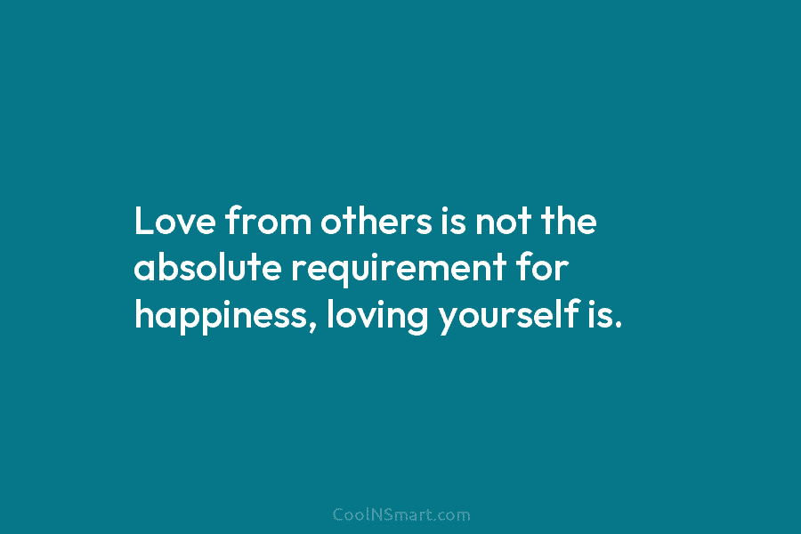 Love from others is not the absolute requirement for happiness, loving yourself is.