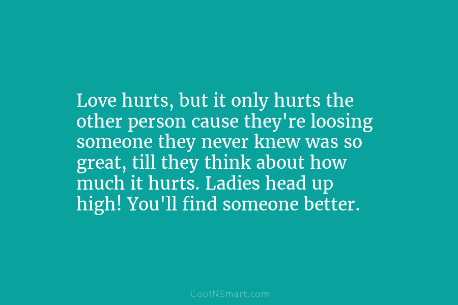 Love hurts, but it only hurts the other person cause they’re loosing someone they never knew was so great, till...