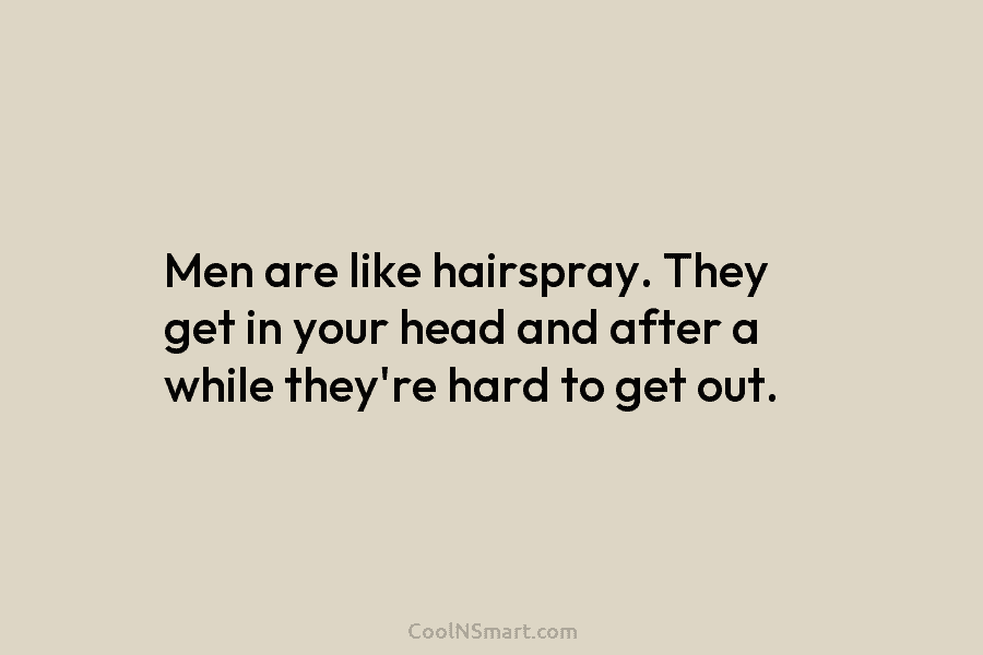 Men are like hairspray. They get in your head and after a while they’re hard...