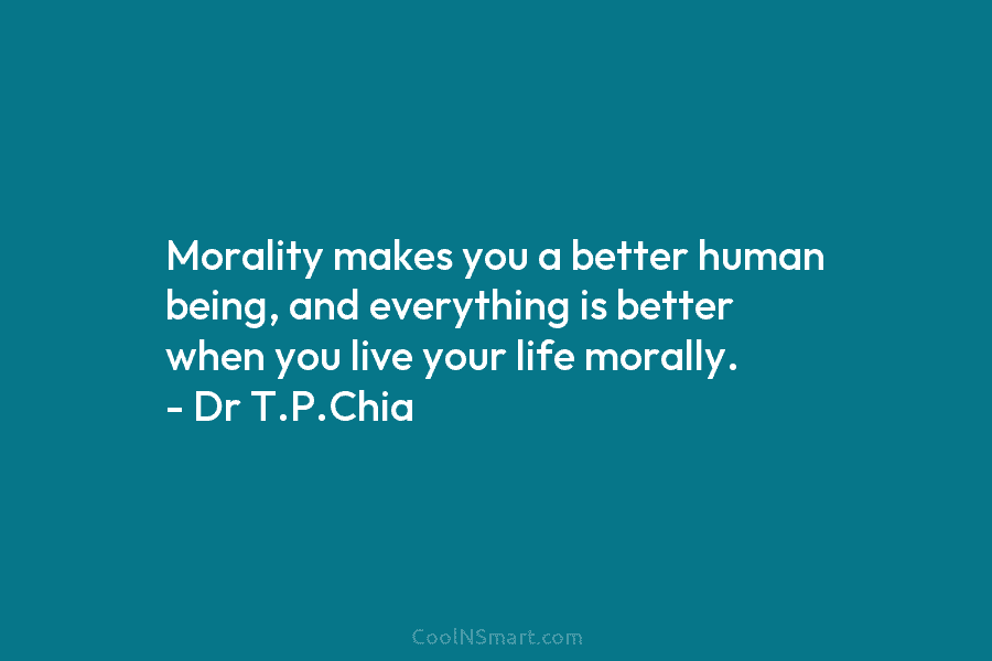 Morality makes you a better human being, and everything is better when you live your life morally. – Dr T.P.Chia
