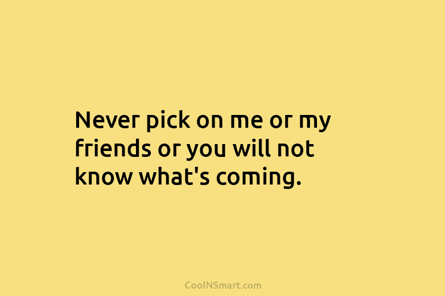 Never pick on me or my friends or you will not know what’s coming.