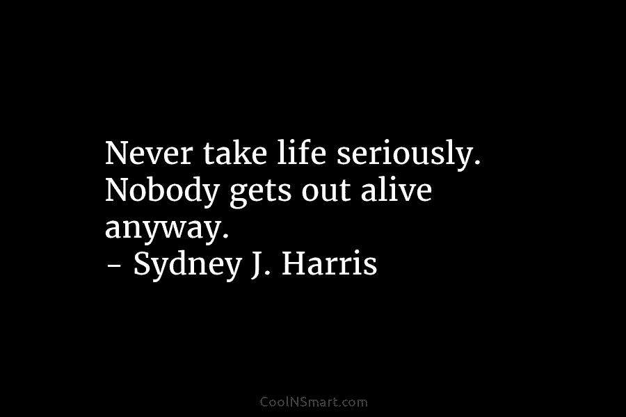Never take life seriously. Nobody gets out alive anyway. – Sydney J. Harris