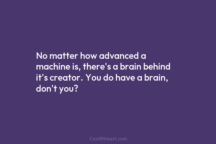 No matter how advanced a machine is, there’s a brain behind it’s creator. You do have a brain, don’t you?