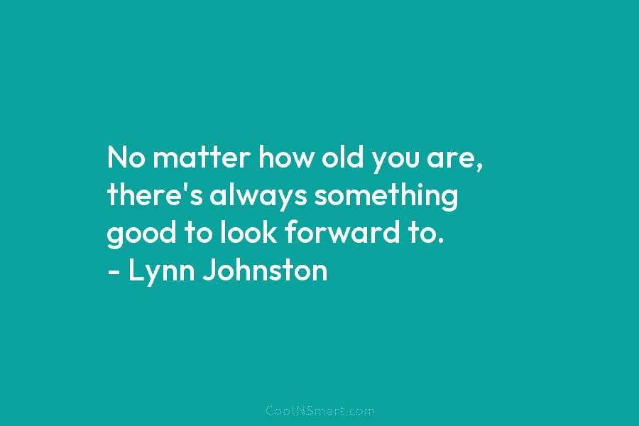 No matter how old you are, there’s always something good to look forward to. – Lynn Johnston