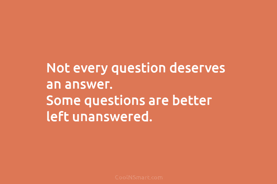 Not every question deserves an answer. Some questions are better left unanswered.