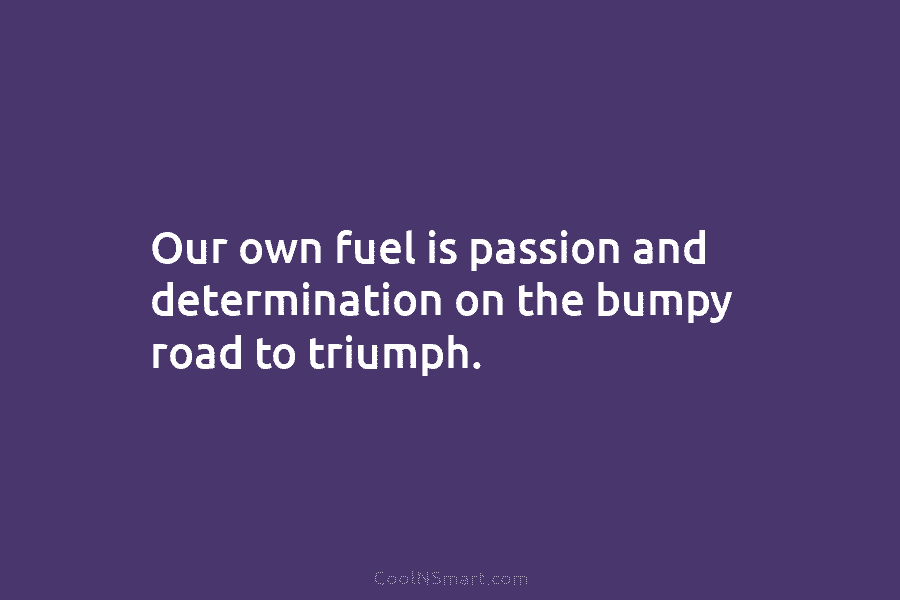 Our own fuel is passion and determination on the bumpy road to triumph.