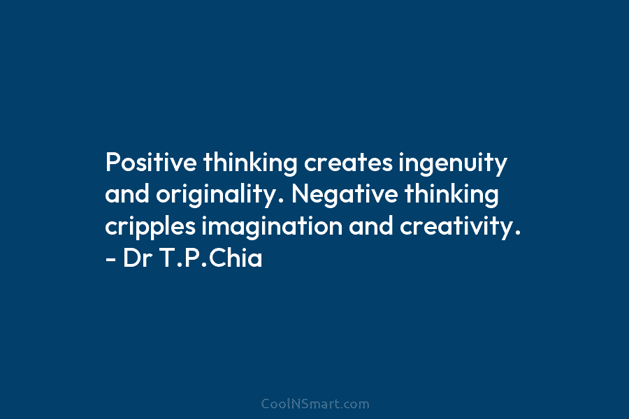 Positive thinking creates ingenuity and originality. Negative thinking cripples imagination and creativity. – Dr T.P.Chia