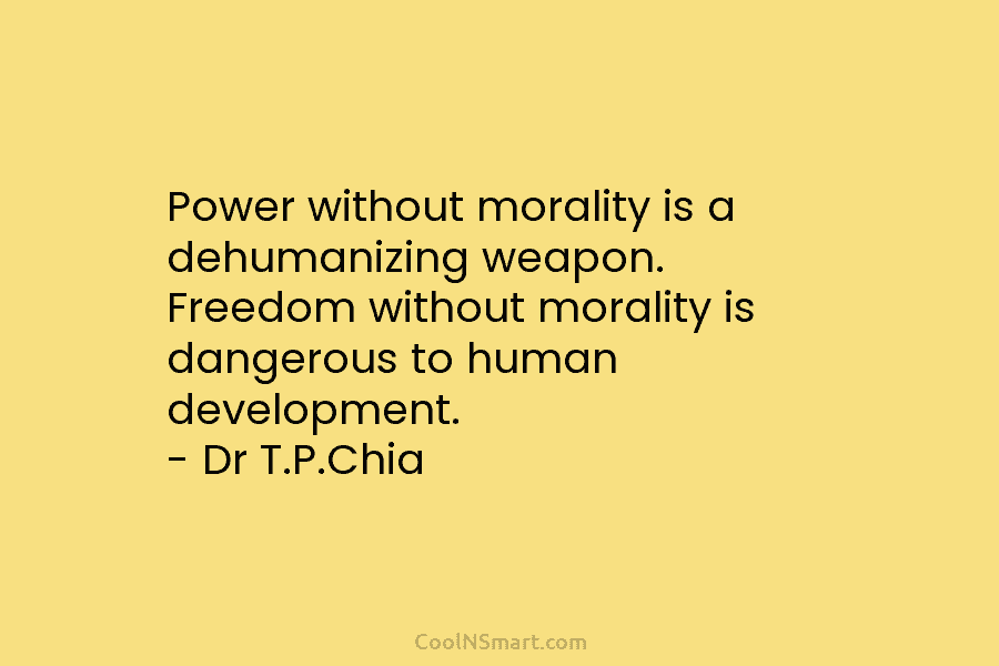 Power without morality is a dehumanizing weapon. Freedom without morality is dangerous to human development. – Dr T.P.Chia