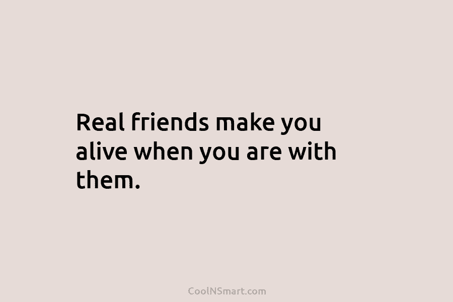 Real friends make you alive when you are with them.