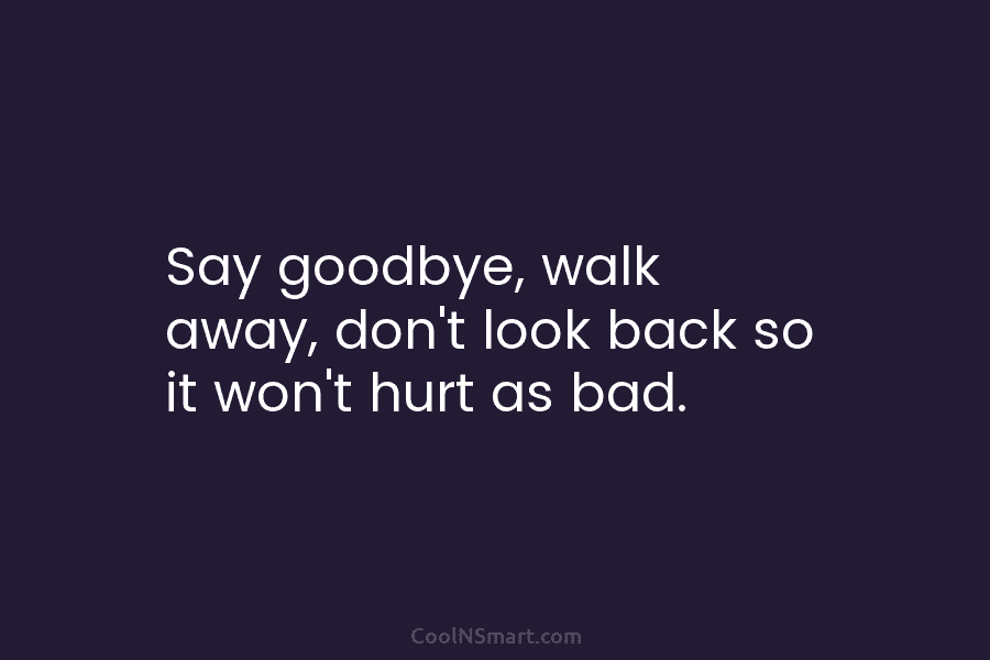 Say goodbye, walk away, don’t look back so it won’t hurt as bad.