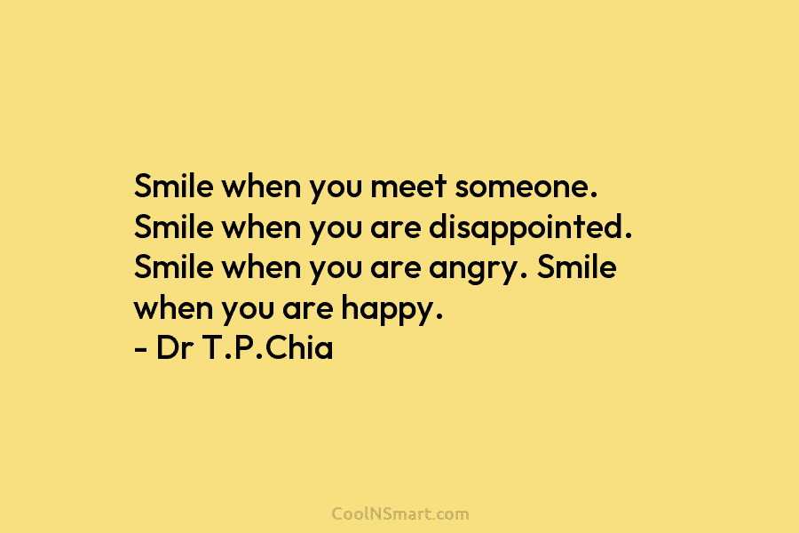 Smile when you meet someone. Smile when you are disappointed. Smile when you are angry. Smile when you are happy....