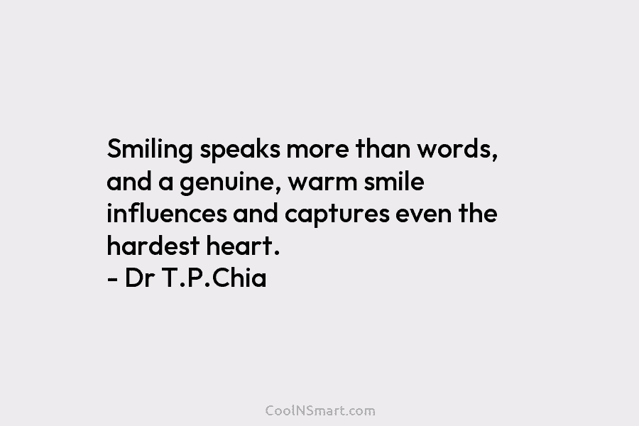 Smiling speaks more than words, and a genuine, warm smile influences and captures even the hardest heart. – Dr T.P.Chia