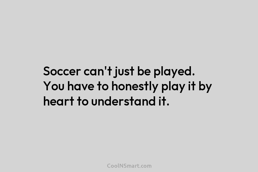 Soccer can’t just be played. You have to honestly play it by heart to understand...