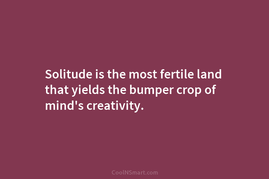 Solitude is the most fertile land that yields the bumper crop of mind’s creativity.