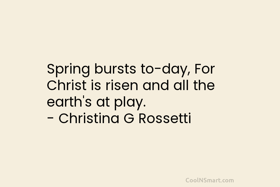 Spring bursts to-day, For Christ is risen and all the earth’s at play. – Christina...