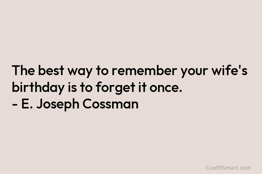 The best way to remember your wife’s birthday is to forget it once. – E. Joseph Cossman