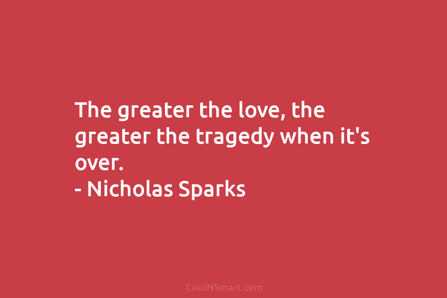 The greater the love, the greater the tragedy when it’s over. – Nicholas Sparks