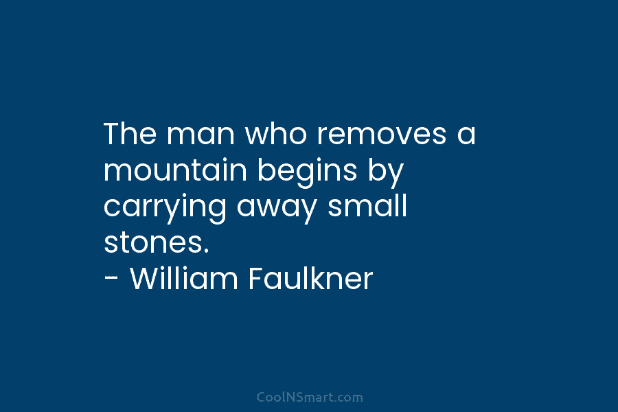 The man who removes a mountain begins by carrying away small stones. – William Faulkner
