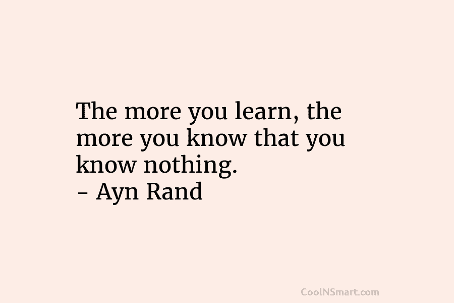 The more you learn, the more you know that you know nothing. – Ayn Rand