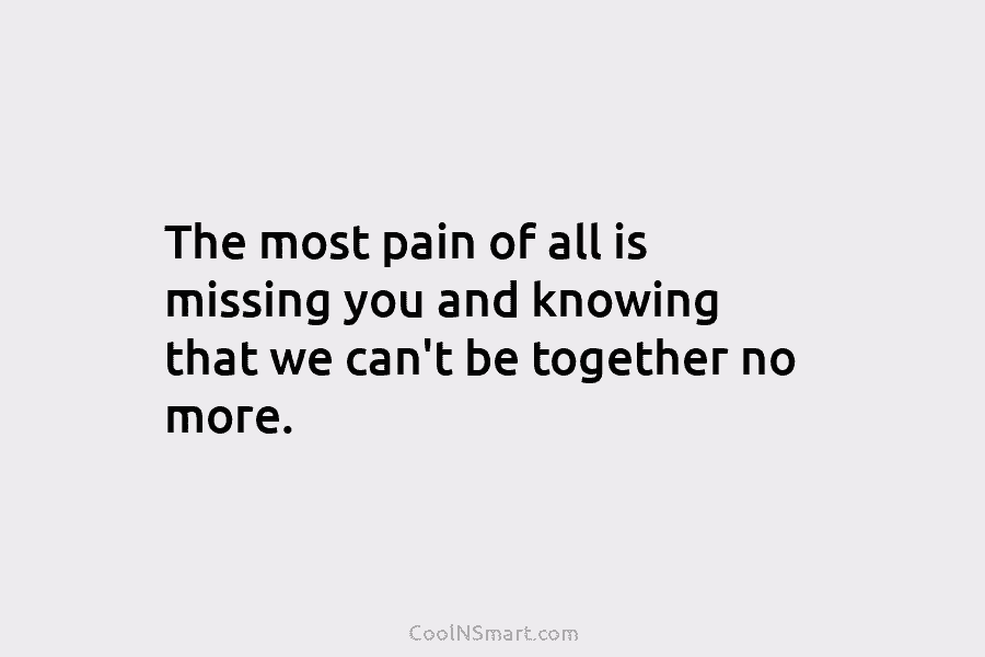 The most pain of all is missing you and knowing that we can’t be together...
