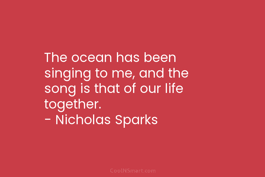 The ocean has been singing to me, and the song is that of our life together. – Nicholas Sparks