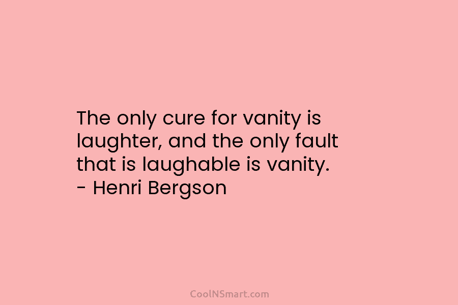 The only cure for vanity is laughter, and the only fault that is laughable is vanity. – Henri Bergson