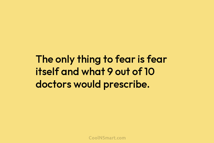 The only thing to fear is fear itself and what 9 out of 10 doctors...
