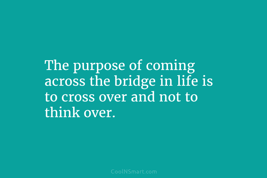 The purpose of coming across the bridge in life is to cross over and not to think over.
