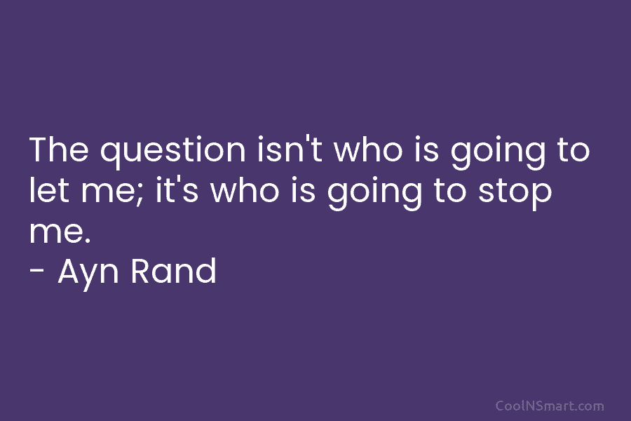 The question isn’t who is going to let me; it’s who is going to stop me. – Ayn Rand