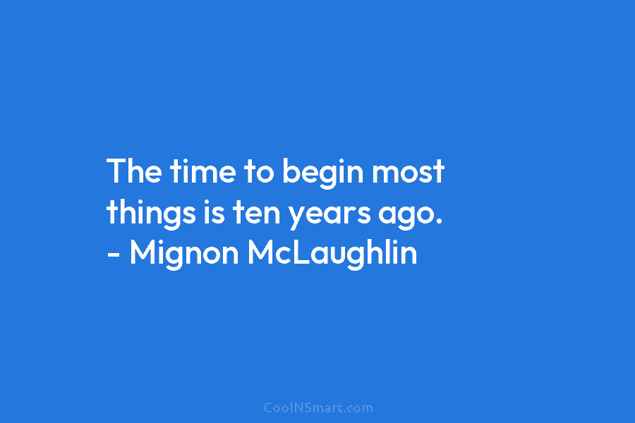 The time to begin most things is ten years ago. – Mignon McLaughlin