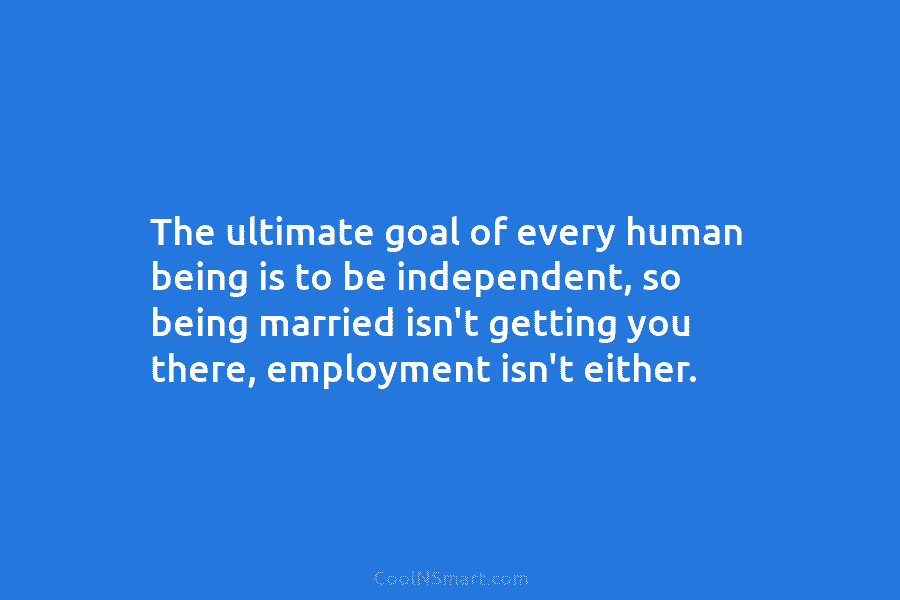 The ultimate goal of every human being is to be independent, so being married isn’t getting you there, employment isn’t...