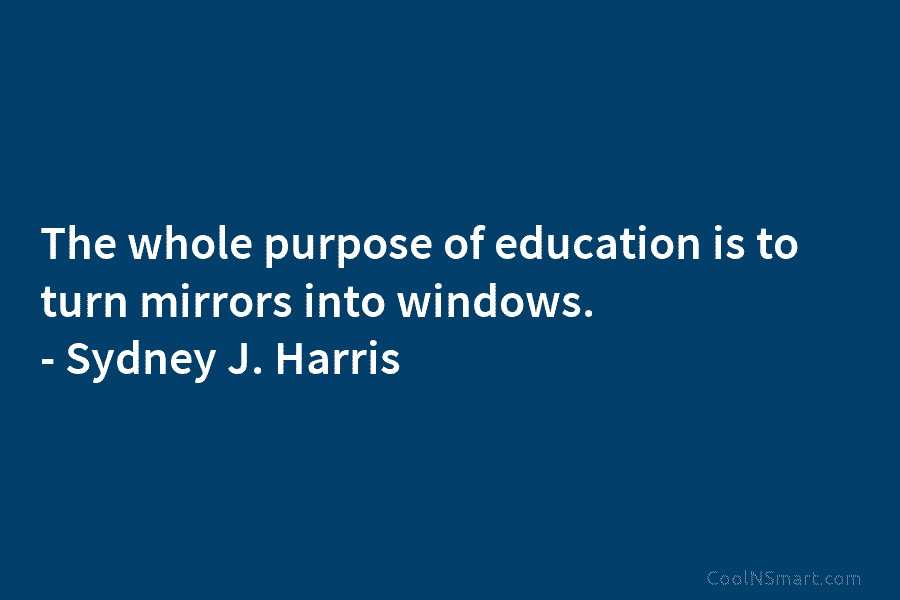 The whole purpose of education is to turn mirrors into windows. – Sydney J. Harris
