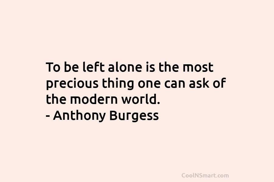To be left alone is the most precious thing one can ask of the modern world. – Anthony Burgess