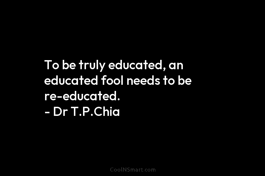 To be truly educated, an educated fool needs to be re-educated. – Dr T.P.Chia