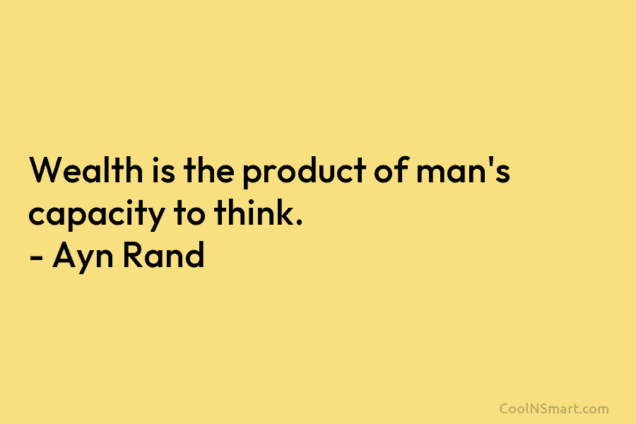 Wealth is the product of man’s capacity to think. – Ayn Rand