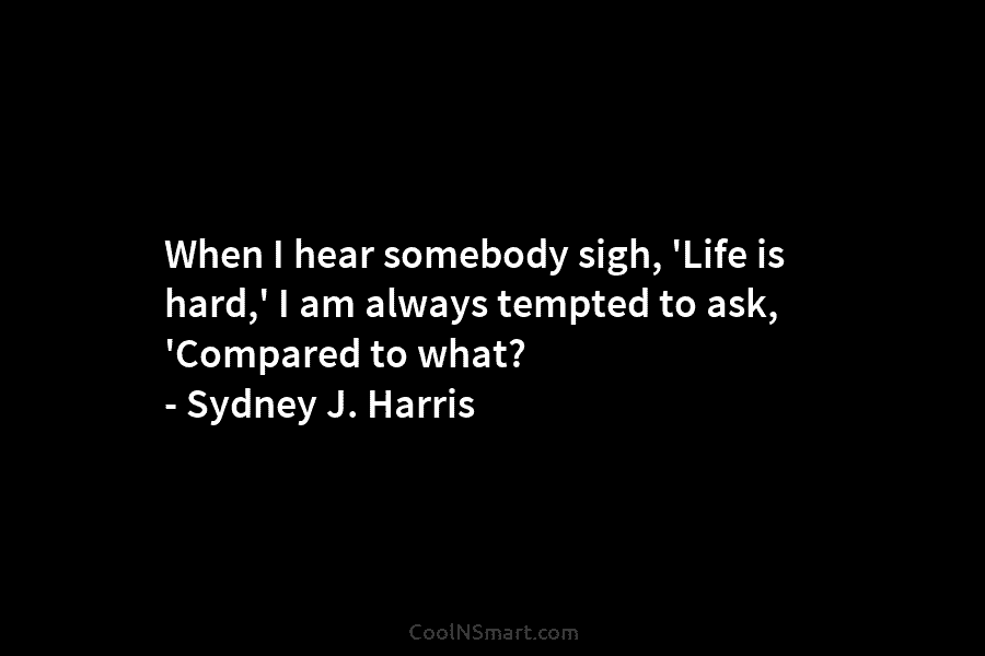When I hear somebody sigh, ‘Life is hard,’ I am always tempted to ask, ‘Compared to what? – Sydney J....