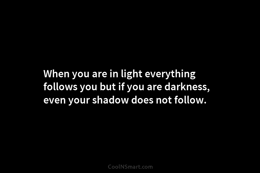 When you are in light everything follows you but if you are darkness, even your...