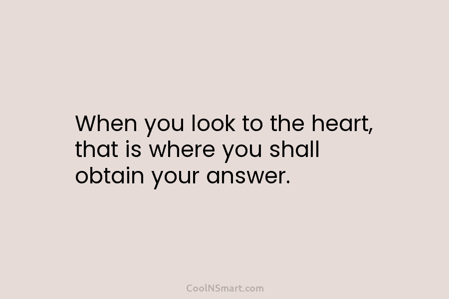 When you look to the heart, that is where you shall obtain your answer.