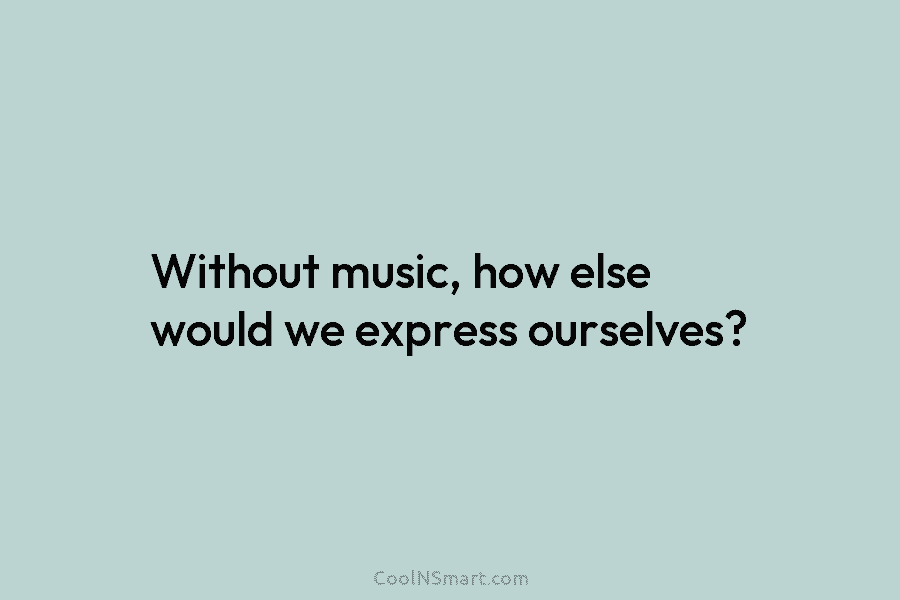 Without music, how else would we express ourselves?