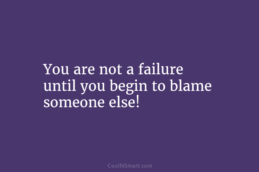You are not a failure until you begin to blame someone else!