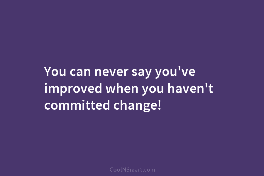 You can never say you’ve improved when you haven’t committed change!