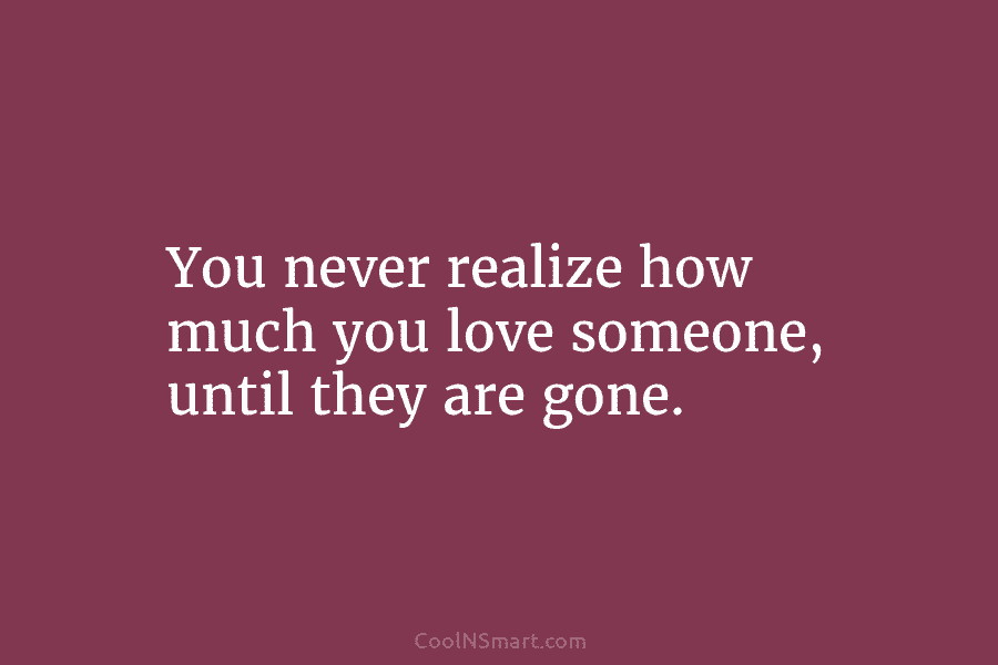 You never realize how much you love someone, until they are gone.