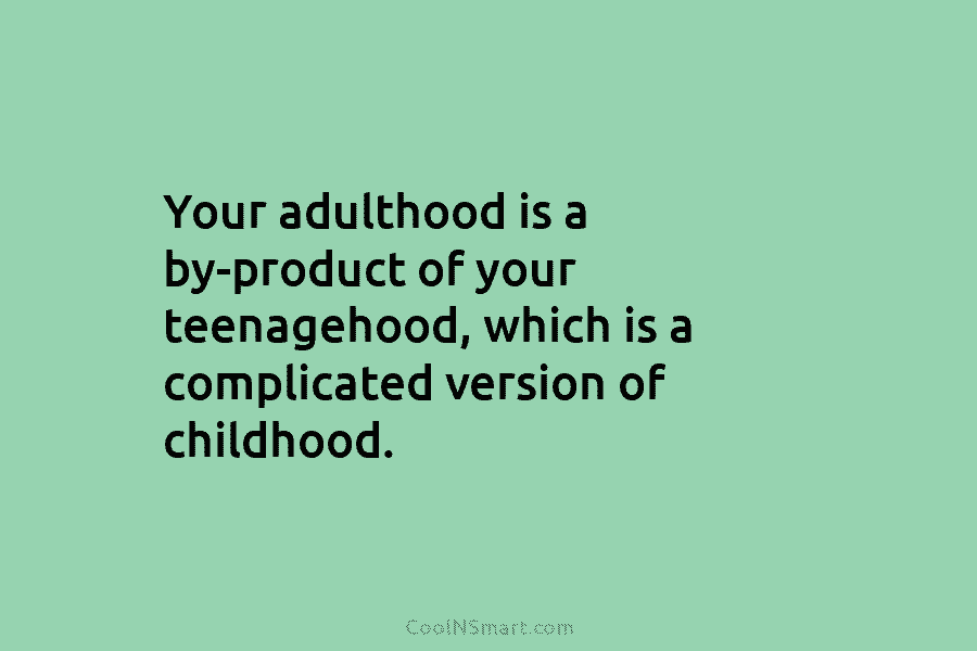 Your adulthood is a by-product of your teenagehood, which is a complicated version of childhood.