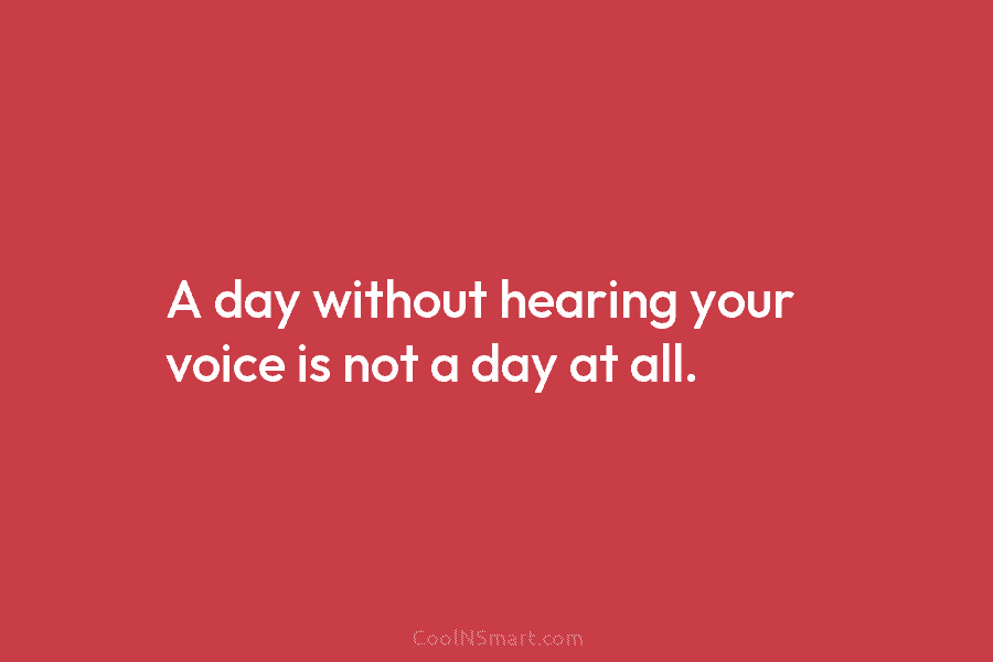 A day without hearing your voice is not a day at all.