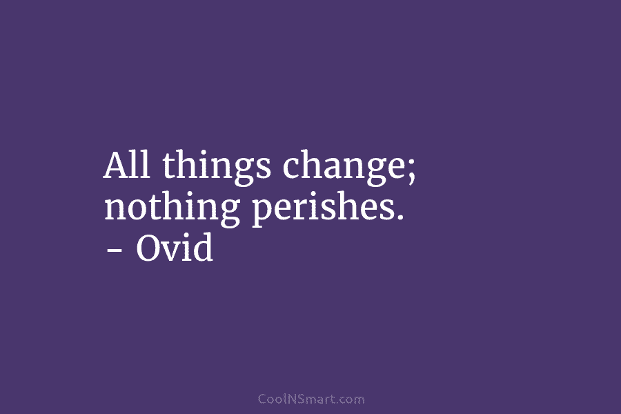 All things change; nothing perishes. – Ovid