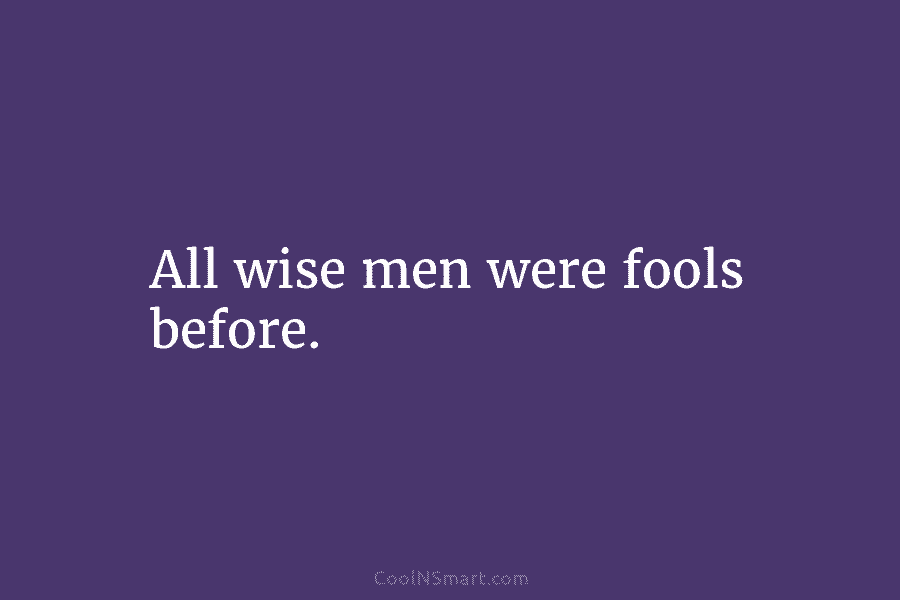 All wise men were fools before.