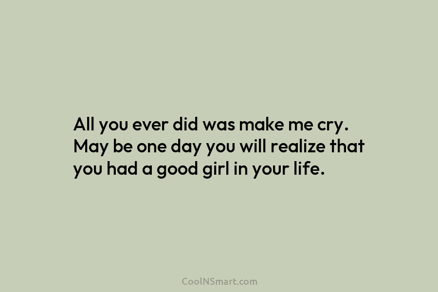 All you ever did was make me cry. May be one day you will realize that you had a good...
